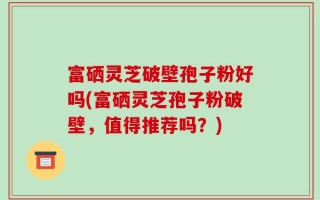 富硒灵芝破壁孢子粉好吗(富硒灵芝孢子粉破壁，值得推荐吗？)