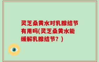灵芝桑黄水对乳腺结节有用吗(灵芝桑黄水能缓解乳腺结节？)