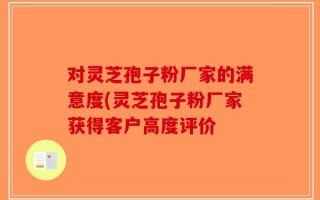对灵芝孢子粉厂家的满意度(灵芝孢子粉厂家获得客户高度评价