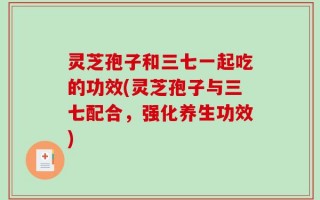 灵芝孢子和三七一起吃的功效(灵芝孢子与三七配合，强化养生功效)