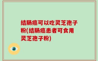 结肠癌可以吃灵芝孢子粉(结肠癌患者可食用灵芝孢子粉)