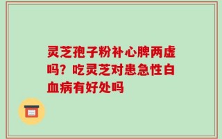灵芝孢子粉补心脾两虚吗？吃灵芝对患急性白血病有好处吗