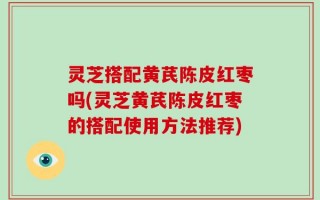 灵芝搭配黄芪陈皮红枣吗(灵芝黄芪陈皮红枣的搭配使用方法推荐)
