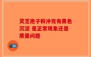 灵芝孢子粉冲完有黑色沉淀 是正常现象还是质量问题