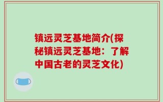 镇远灵芝基地简介(探秘镇远灵芝基地：了解中国古老的灵芝文化)