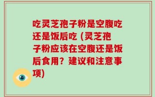 吃灵芝孢子粉是空腹吃还是饭后吃 (灵芝孢子粉应该在空腹还是饭后食用？建议和注意事项)
