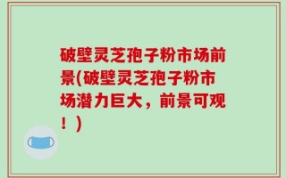 破壁灵芝孢子粉市场前景(破壁灵芝孢子粉市场潜力巨大，前景可观！)