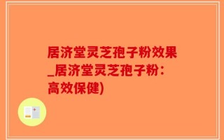 居济堂灵芝孢子粉效果_居济堂灵芝孢子粉：高效保健)