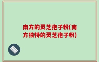 南方的灵芝孢子粉(南方独特的灵芝孢子粉)