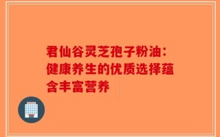 君仙谷灵芝孢子粉油：健康养生的优质选择蕴含丰富营养