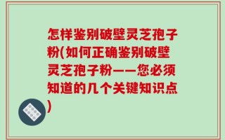 怎样鉴别破壁灵芝孢子粉(如何正确鉴别破壁灵芝孢子粉——您必须知道的几个关键知识点)