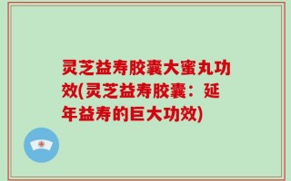 灵芝益寿胶囊大蜜丸功效(灵芝益寿胶囊：延年益寿的巨大功效)