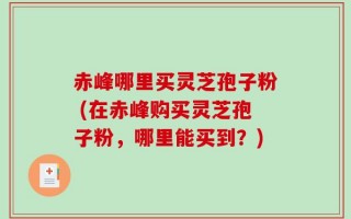 赤峰哪里买灵芝孢子粉 (在赤峰购买灵芝孢子粉，哪里能买到？)