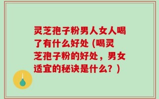 灵芝孢子粉男人女人喝了有什么好处 (喝灵芝孢子粉的好处，男女适宜的秘诀是什么？)