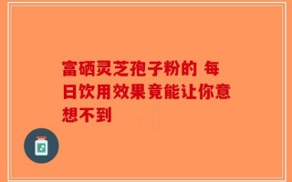 富硒灵芝孢子粉的 每日饮用效果竟能让你意想不到