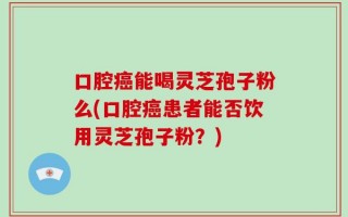 口腔癌能喝灵芝孢子粉么(口腔癌患者能否饮用灵芝孢子粉？)