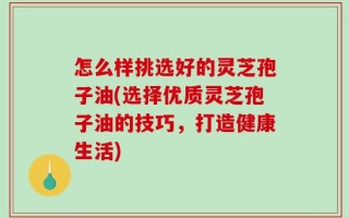 怎么样挑选好的灵芝孢子油(选择优质灵芝孢子油的技巧，打造健康生活)
