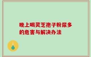 晚上喝灵芝孢子粉尿多的危害与解决办法