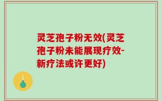 灵芝孢子粉无效(灵芝孢子粉未能展现疗效-新疗法或许更好)