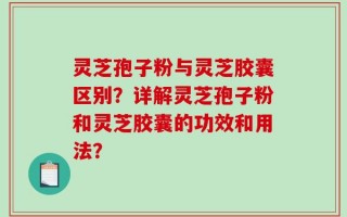 灵芝孢子粉与灵芝胶囊区别？详解灵芝孢子粉和灵芝胶囊的功效和用法？