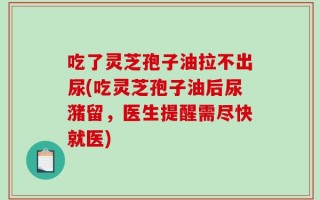 吃了灵芝孢子油拉不出尿(吃灵芝孢子油后尿潴留，医生提醒需尽快就医)