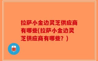 拉萨小金边灵芝供应商有哪些(拉萨小金边灵芝供应商有哪些？)