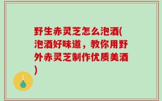野生赤灵芝怎么泡酒(泡酒好味道，教你用野外赤灵芝制作优质美酒)