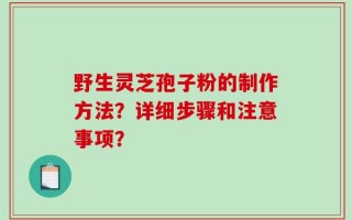 野生灵芝孢子粉的制作方法？详细步骤和注意事项？