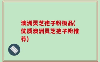 澳洲灵芝孢子粉极品(优质澳洲灵芝孢子粉推荐)