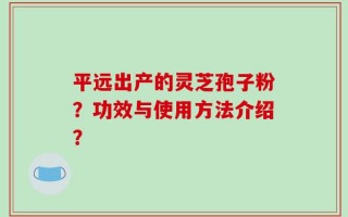 平远出产的灵芝孢子粉？功效与使用方法介绍？