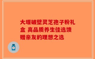 大堰破壁灵芝孢子粉礼盒 高品质养生佳选馈赠亲友的理想之选