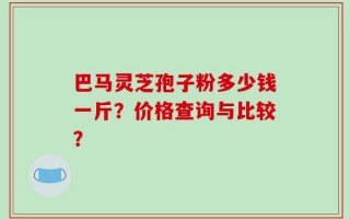 巴马灵芝孢子粉多少钱一斤？价格查询与比较？