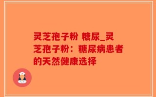 灵芝孢子粉 糖尿_灵芝孢子粉：糖尿病患者的天然健康选择