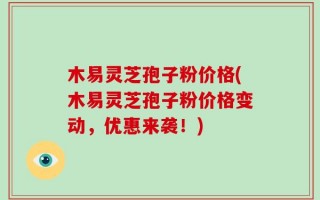 木易灵芝孢子粉价格(木易灵芝孢子粉价格变动，优惠来袭！)