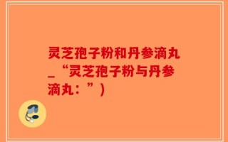 灵芝孢子粉和丹参滴丸_“灵芝孢子粉与丹参滴丸：”)