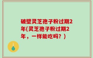 破壁灵芝孢子粉过期2年(灵芝孢子粉过期2年，一样能吃吗？)