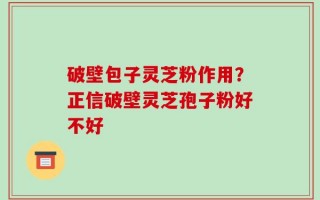 破壁包子灵芝粉作用？正信破壁灵芝孢子粉好不好
