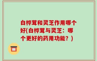 白桦茸和灵芝作用哪个好(白桦茸与灵芝：哪个更好的药用功能？)