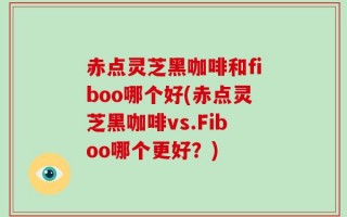 赤点灵芝黑咖啡和fiboo哪个好(赤点灵芝黑咖啡vs.Fiboo哪个更好？)