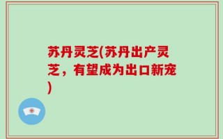苏丹灵芝(苏丹出产灵芝，有望成为出口新宠)
