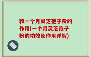 和一个月灵芝孢子粉的作用(一个月灵芝孢子粉的功效及作用详解)