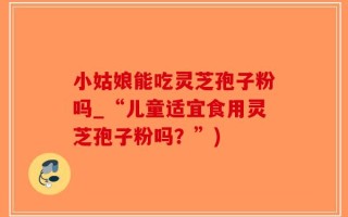 小姑娘能吃灵芝孢子粉吗_“儿童适宜食用灵芝孢子粉吗？”)