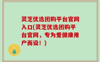 灵芝优选团购平台官网入口(灵芝优选团购平台官网，专为爱健康用户而设！)