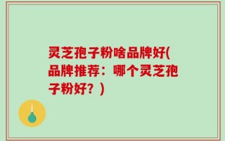 灵芝孢子粉啥品牌好(品牌推荐：哪个灵芝孢子粉好？)