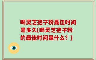 喝灵芝孢子粉最佳时间是多久(喝灵芝孢子粉的最佳时间是什么？)