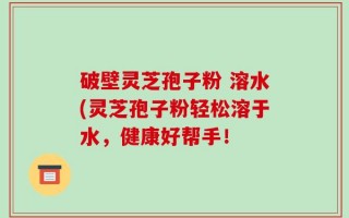 破壁灵芝孢子粉 溶水(灵芝孢子粉轻松溶于水，健康好帮手！