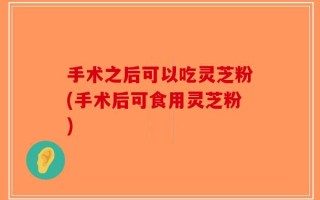 手术之后可以吃灵芝粉(手术后可食用灵芝粉)