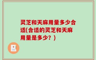 灵芝和天麻用量多少合适(合适的灵芝和天麻用量是多少？)