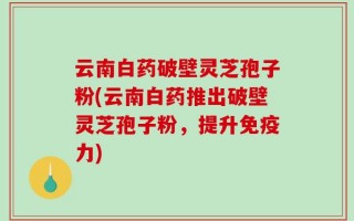 云南白药破壁灵芝孢子粉(云南白药推出破壁灵芝孢子粉，提升免疫力)