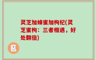 灵芝加蜂蜜加枸杞(灵芝蜜枸：三者相遇，好处翻倍)
